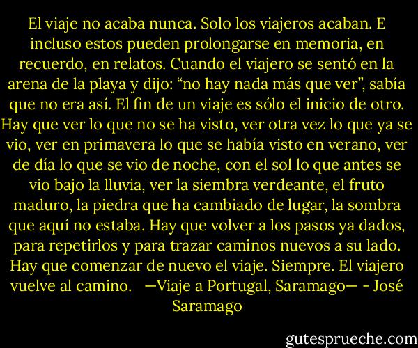 El viaje no acaba nunca. Solo los viajeros acaban. E incluso estos pueden prolongarse en memoria, en recuerdo, en relatos. Cuando el viajero se sentó en la arena de la playa y dijo: “no hay nada más que ver”, sabía que no era así. El fin de un viaje es sólo el inicio de otro. Hay que ver lo que no se ha visto, ver otra vez lo que ya se vio, ver en primavera lo que se había visto en verano, ver de día lo que se vio de noche, con el sol lo que antes se vio bajo la lluvia, ver la siembra verdeante, el fruto maduro, la piedra que ha cambiado de lugar, la sombra que aquí no estaba. Hay que volver a los pasos ya dados, para repetirlos y para trazar caminos nuevos a su lado. Hay que comenzar de nuevo el viaje. Siempre. El viajero vuelve al camino. <br /><br />—Viaje a Portugal, Saramago— - José Saramago