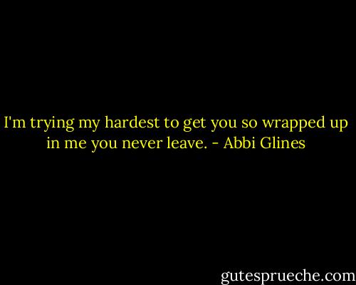I'm trying my hardest to get you so wrapped up in me you never leave. - Abbi Glines
