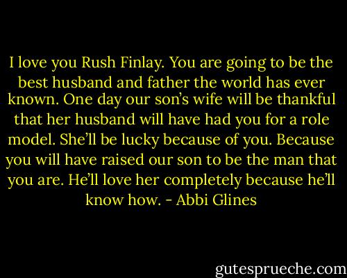I love you Rush Finlay. You are going to be the best husband and father the world has ever known. One day our son’s wife will be thankful that her husband will have had you for a role model. She’ll be lucky because of you. Because you will have raised our son to be the man that you are. He’ll love her completely because he’ll know how. - Abbi Glines