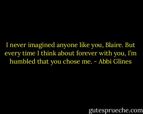 I never imagined anyone like you, Blaire. But every time I think about forever with you, I’m humbled that you chose me. - Abbi Glines