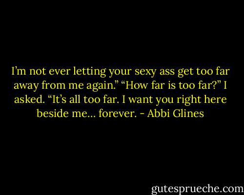 I’m not ever letting your sexy ass get too far away from me again.”<br />“How far is too far?” I asked.<br />“It’s all too far. I want you right here beside me… forever. - Abbi Glines