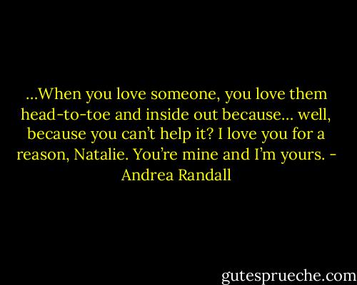 …When you love someone, you love them head-to-toe and inside out because… well, because you can’t help it? I love you for a reason, Natalie. You’re mine and I’m yours. - Andrea Randall
