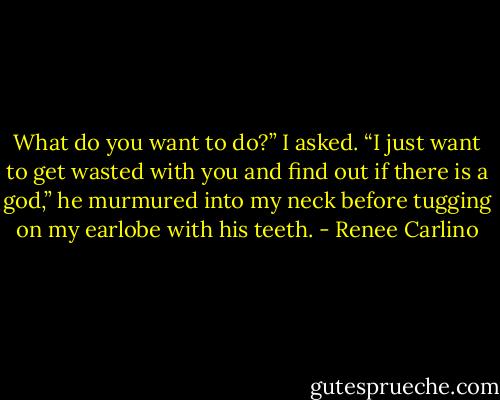 What do you want to do?” I asked.<br />“I just want to get wasted with you and find out if there is a god,” he murmured into my neck before tugging on my earlobe with his teeth. - Renee Carlino