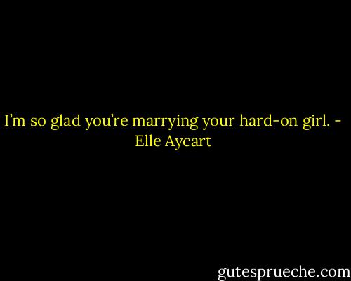I’m so glad you’re marrying your hard-on girl. - Elle Aycart