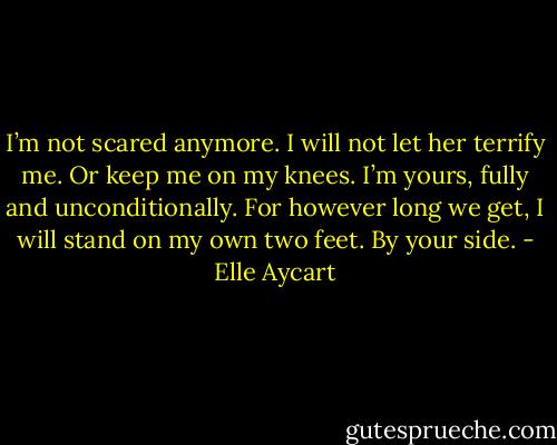 I’m not scared anymore. I will not let her terrify me. Or keep me on my knees. I’m yours, fully and unconditionally. For however long we get, I will stand on my own two feet. By your side. - Elle Aycart