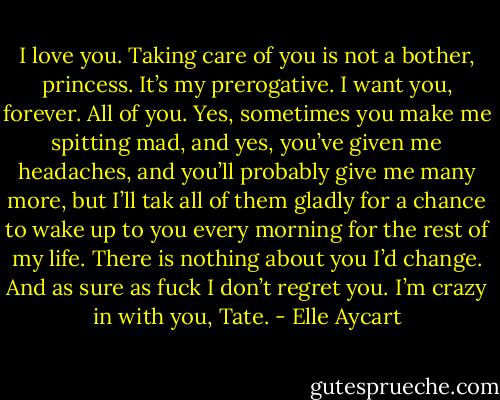 I love you. Taking care of you is not a bother, princess. It’s my prerogative. I want you, forever. All of you. Yes, sometimes you make me spitting mad, and yes, you’ve given me headaches, and you’ll probably give me many more, but I’ll tak all of them gladly for a chance to wake up to you every morning for the rest of my life. There is nothing about you I’d change. And as sure as fuck I don’t regret you. I’m crazy in with you, Tate. - Elle Aycart
