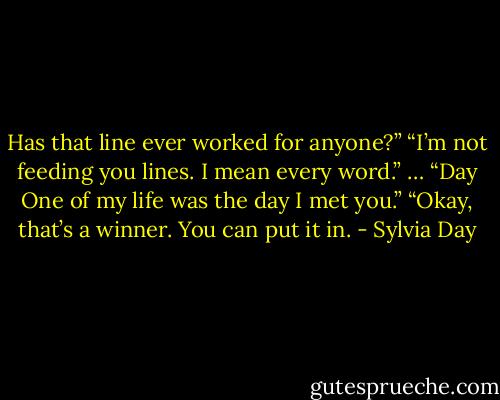 Has that line ever worked for anyone?”<br />“I’m not feeding you lines. I mean every word.”<br />…<br />“Day One of my life was the day I met you.”<br />“Okay, that’s a winner. You can put it in. - Sylvia Day