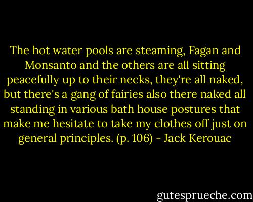 The hot water pools are steaming, Fagan and Monsanto and the others are all sitting peacefully up to their necks, they're all naked, but there's a gang of fairies also there naked all standing in various bath house postures that make me hesitate to take my clothes off just on general principles. (p. 106) - Jack Kerouac