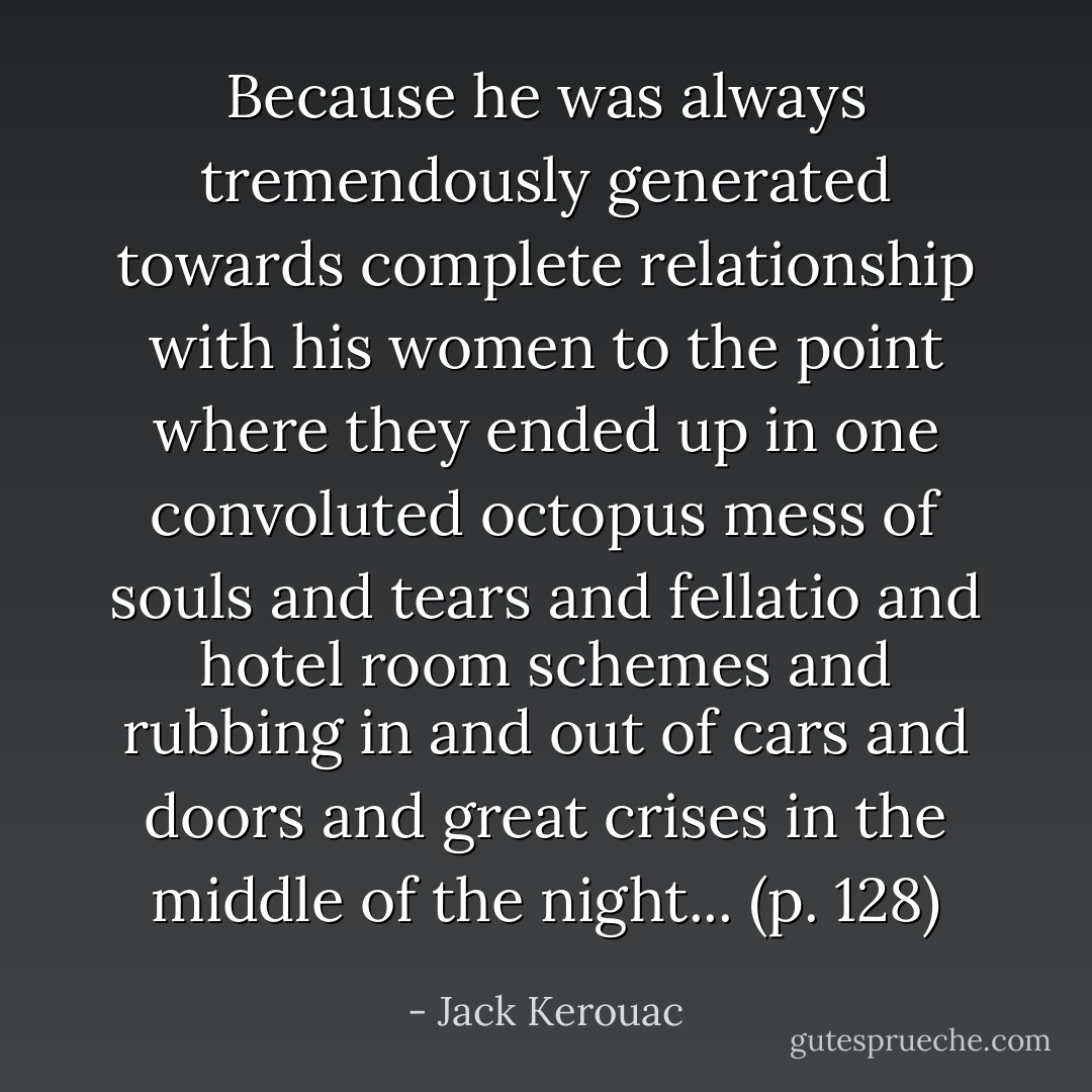 Because he was always tremendously generated towards complete relationship with his women to the point where they ended up in one convoluted octopus mess of souls and tears and fellatio and hotel room schemes and rubbing in and out of cars and doors and great crises in the middle of the night... (p. 128) - Jack Kerouac