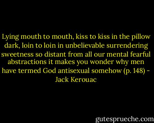Lying mouth to mouth, kiss to kiss in the pillow dark, loin to loin in unbelievable surrendering sweetness so distant from all our mental fearful abstractions it makes you wonder why men have termed God antisexual somehow (p. 148) - Jack Kerouac