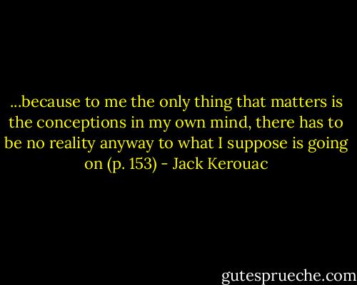 ...because to me the only thing that matters is the conceptions in my own mind, there has to be no reality anyway to what I suppose is going on (p. 153) - Jack Kerouac