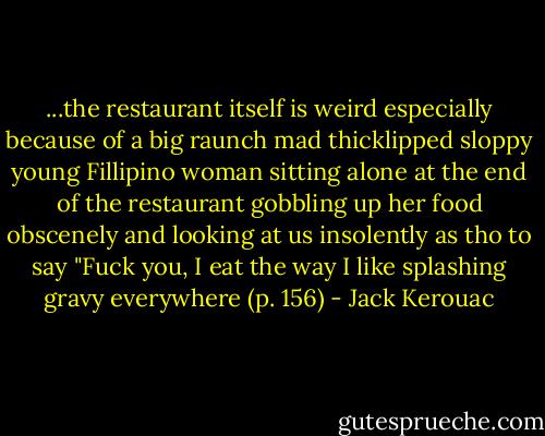 ...the restaurant itself is weird especially because of a big raunch mad thicklipped sloppy young Fillipino woman sitting alone at the end of the restaurant gobbling up her food obscenely and looking at us insolently as tho to say "Fuck you, I eat the way I like splashing gravy everywhere (p. 156) - Jack Kerouac