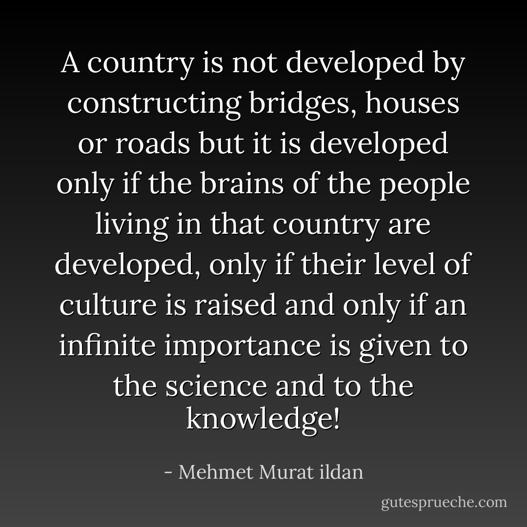A country is not developed by constructing bridges, houses or roads but it is developed only if the brains of the people living in that country are developed, only if their level of culture is raised and only if an infinite importance is given to the science and to the knowledge! - Mehmet Murat ildan