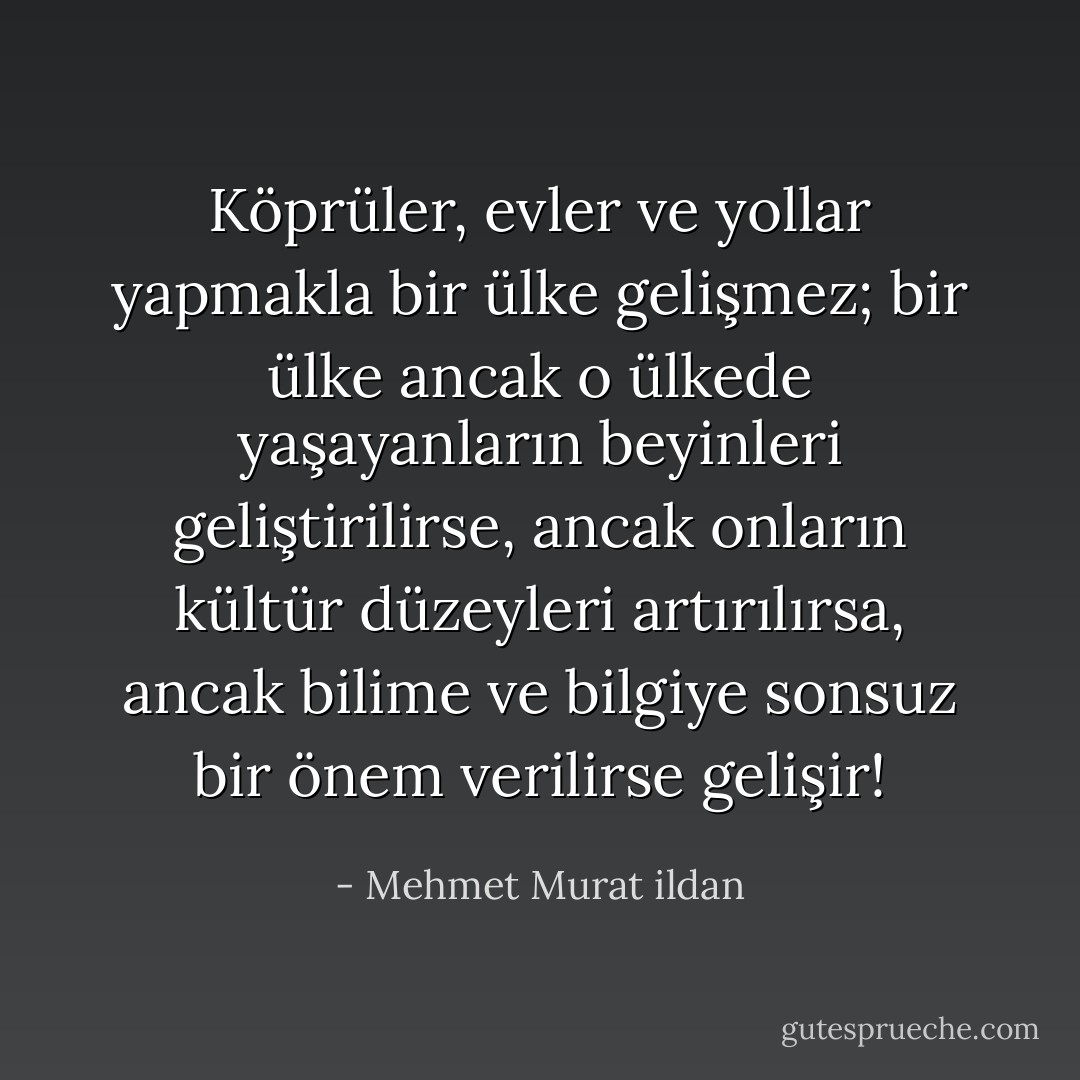 Köprüler, evler ve yollar yapmakla bir ülke gelişmez; bir ülke ancak o ülkede yaşayanların beyinleri geliştirilirse, ancak onların kültür düzeyleri artırılırsa, ancak bilime ve bilgiye sonsuz bir önem verilirse gelişir! - Mehmet Murat ildan