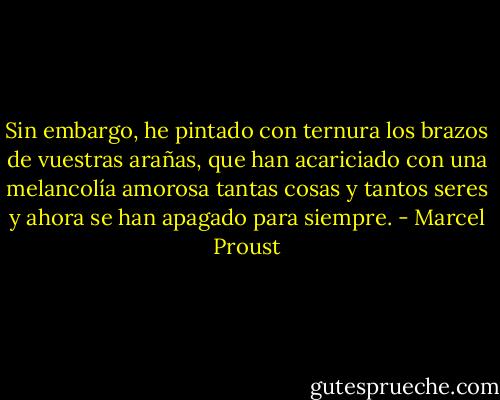 Sin embargo, he pintado con ternura los brazos de vuestras arañas, que han acariciado con una melancolía amorosa tantas cosas y tantos seres y ahora se han apagado para siempre. - Marcel Proust