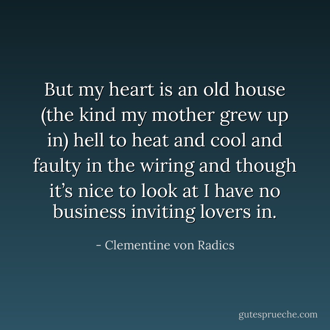 But my heart is an old house<br />(the kind my mother<br />grew up in)<br />hell to heat and cool<br />and faulty in the wiring<br />and though it’s nice to look at<br />I have no business<br />inviting lovers in. - Clementine von Radics