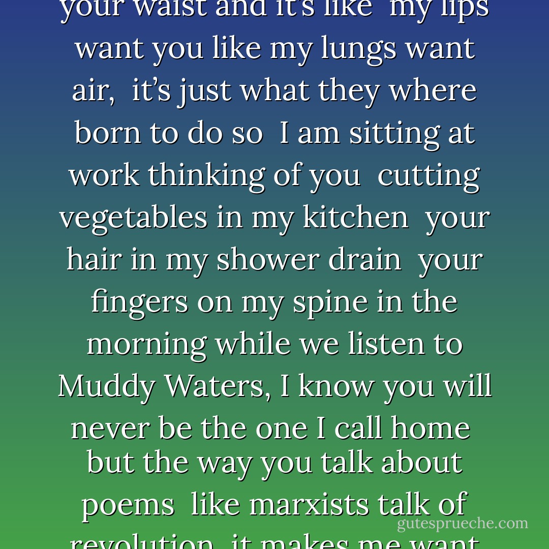 I thought leaving you would be easy, <br />just walking out the door <br />but I keep getting pinned against it <br />with my legs around your waist and it’s like <br />my lips want you like my lungs want air, <br />it’s just what they where born to do so <br />I am sitting at work thinking of you <br />cutting vegetables in my kitchen <br />your hair in my shower drain <br />your fingers on my spine in the morning<br />while we listen to Muddy Waters, I know<br />you will never be the one I call home <br />but the way you talk about poems <br />like marxists talk of revolution <br />it makes me want to keep trying. <br />I’m still looking for reasons to love you.<br />I’m still looking for proof you love me. - Clementine von Radics