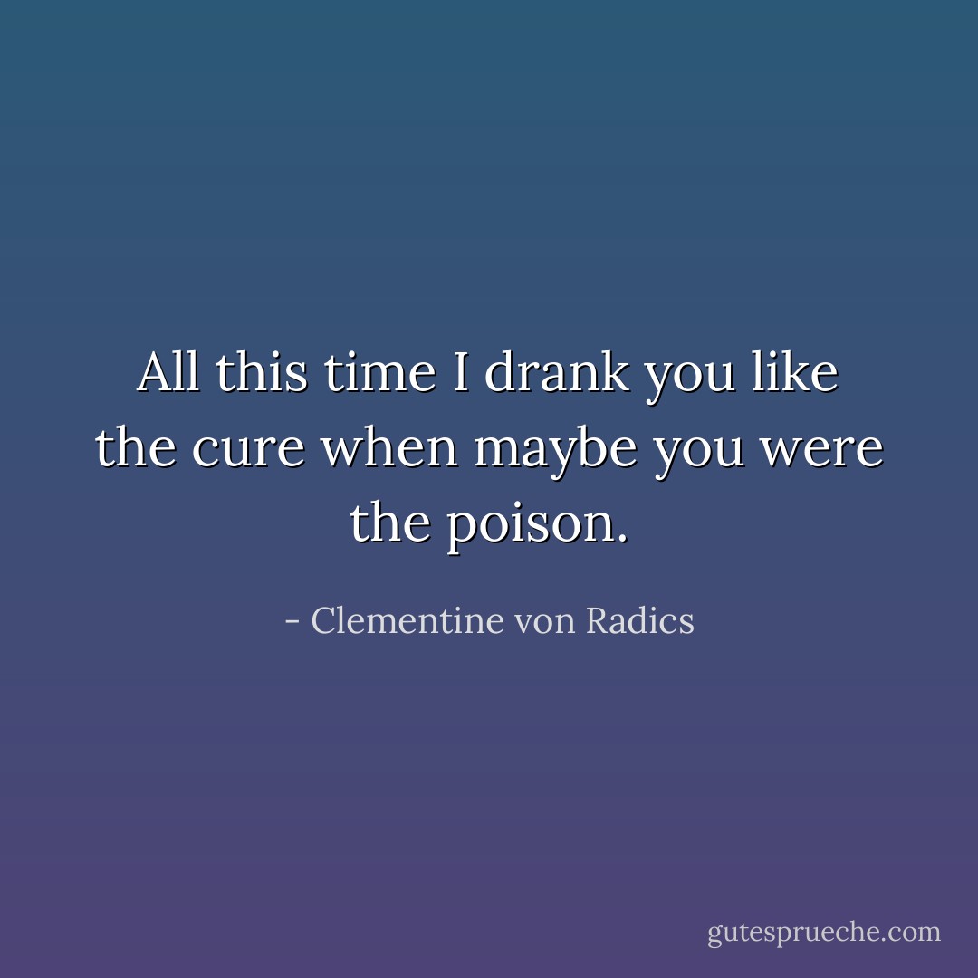 All this time<br />I drank you like the cure when maybe<br />you were the poison. - Clementine von Radics