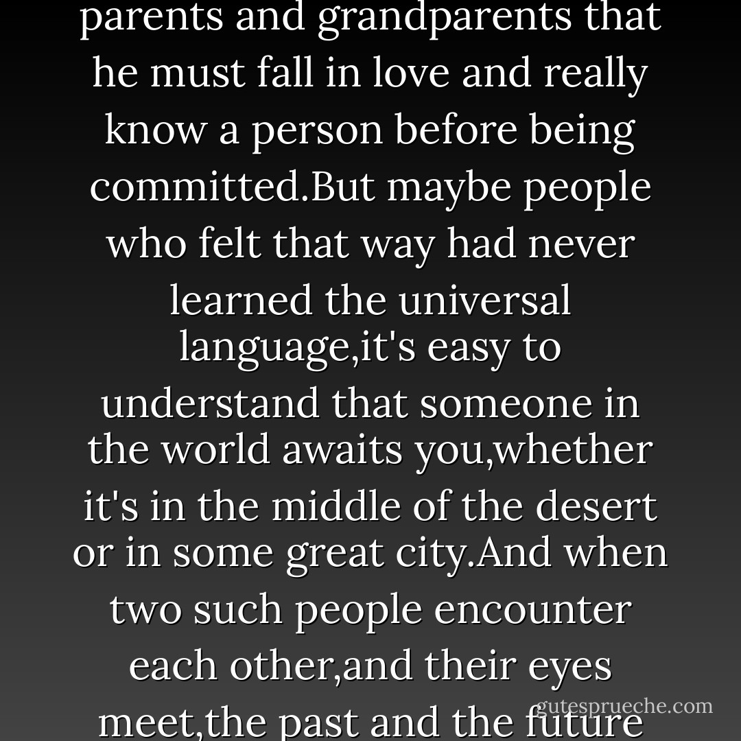 It was the pure Language of the World.It required no explanation,just as the universe needs none as it travels through endless time.What the boy felt at the moment was that he was in the presence of the only woman in his life,and that,with no need for words,she recognized the same thing.he was more certain of it than of anything in the world.He had been told by his parents and grandparents that he must fall in love and really know a person before being committed.But maybe people who felt that way had never learned the universal language,it's easy to understand that someone in the world awaits you,whether it's in the middle of the desert or in some great city.And when two such people encounter each other,and their eyes meet,the past and the future become unimportant.There is only that moment,and the incredible certainty that everything under the sun has been written by one hand only.It is the hand that evokes love,and creates a twin soul for every person in the world.Without such love,one's dreams would have no meaning.<br /><br />Maktub,thought the boy. - Paulo Coelho