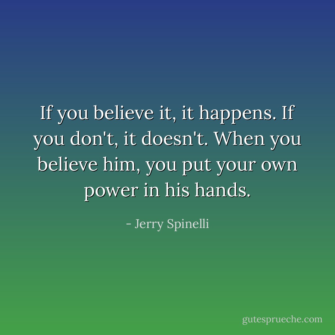 If you believe it, it happens. If you don't, it doesn't. When you believe him, you put your own power in his hands. - Jerry Spinelli