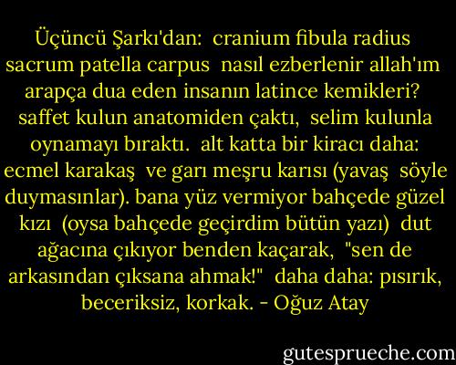 Üçüncü Şarkı'dan:<br /><br />cranium fibula radius <br />sacrum patella carpus <br />nasıl ezberlenir allah'ım <br />arapça dua eden insanın latince kemikleri? <br />saffet kulun anatomiden çaktı, <br />selim kulunla oynamayı bıraktı. <br />alt katta bir kiracı daha: ecmel karakaş <br />ve garı meşru karısı (yavaş <br />söyle duymasınlar). bana yüz vermiyor bahçede güzel kızı <br />(oysa bahçede geçirdim bütün yazı) <br />dut ağacına çıkıyor benden kaçarak, <br />"sen de arkasından çıksana ahmak!" <br />daha daha: pısırık, beceriksiz, korkak. - Oğuz Atay