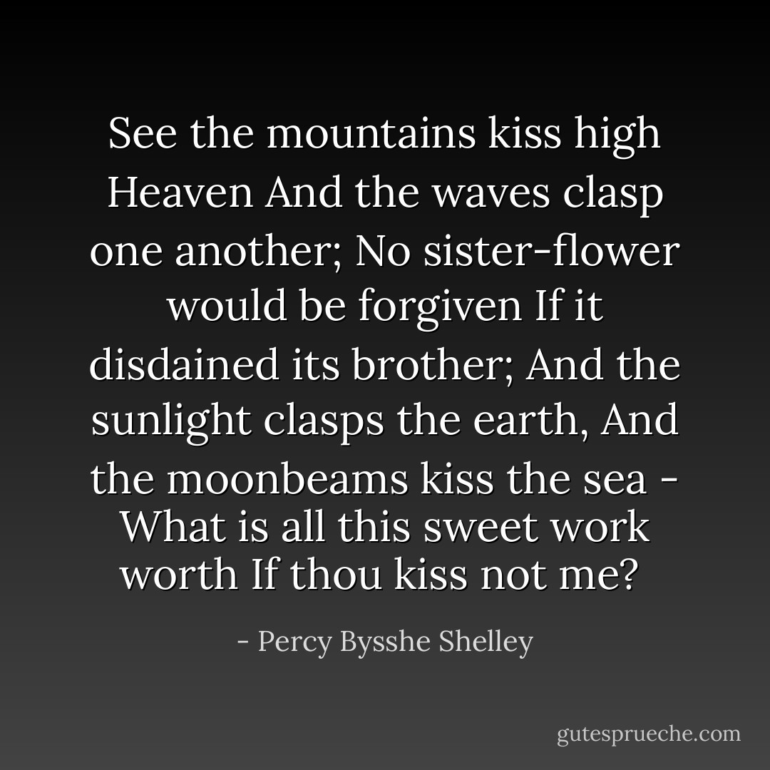 See the mountains kiss high Heaven<br />And the waves clasp one another;<br />No sister-flower would be forgiven<br />If it disdained its brother;<br />And the sunlight clasps the earth,<br />And the moonbeams kiss the sea -<br />What is all this sweet work worth<br />If thou kiss not me?  - Percy Bysshe Shelley