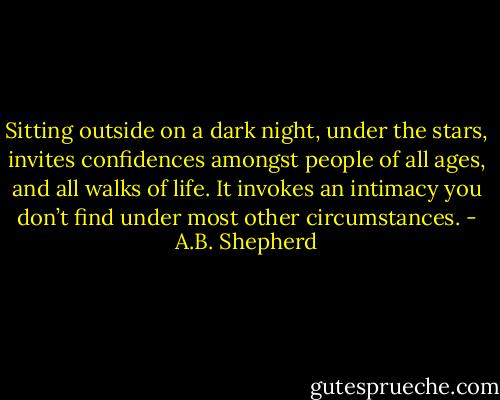 Sitting outside on a dark night, under the stars, invites confidences amongst people of all ages, and all walks of life. It invokes an intimacy you don’t find under most other circumstances. - A.B. Shepherd