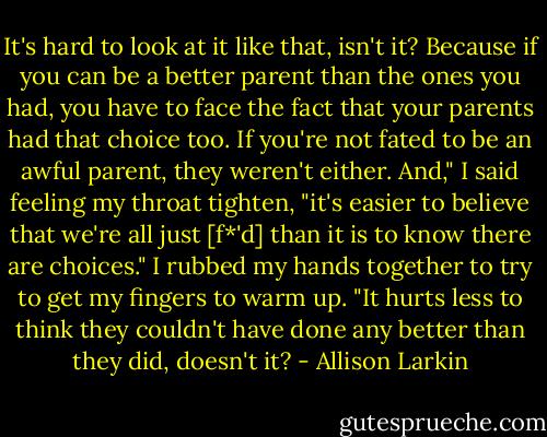 It's hard to look at it like that, isn't it? Because if you can be a better parent than the ones you had, you have to face the fact that your parents had that choice too. If you're not fated to be an awful parent, they weren't either. And," I said feeling my throat tighten, "it's easier to believe that we're all just [f*'d] than it is to know there are choices." I rubbed my hands together to try to get my fingers to warm up. "It hurts less to think they couldn't have done any better than they did, doesn't it? - Allison Larkin
