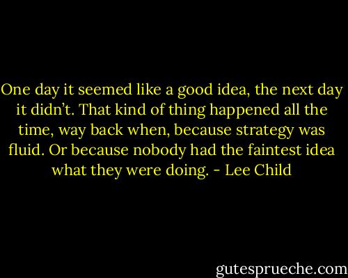 One day it seemed like a good idea, the next day it didn’t. That kind of thing happened all the time, way back when, because strategy was fluid. Or because nobody had the faintest idea what they were doing. - Lee Child