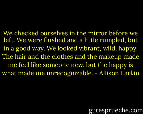 We checked ourselves in the mirror before we left. We were flushed and a little rumpled, but in a good way. We looked vibrant, wild, happy. The hair and the clothes and the makeup made me feel like someone new, but the happy is what made me unrecognizable. - Allison Larkin