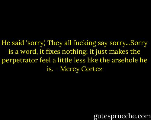 He said 'sorry,' They all fucking say sorry...Sorry is a word, it fixes nothing; it just makes the perpetrator feel a little less like the arsehole he is. - Mercy Cortez