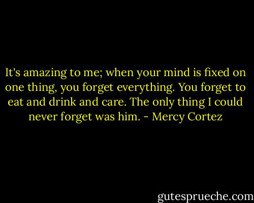 It's amazing to me; when your mind is fixed on one thing, you forget everything. You forget to eat and drink and care. The only thing I could never forget was him. - Mercy Cortez