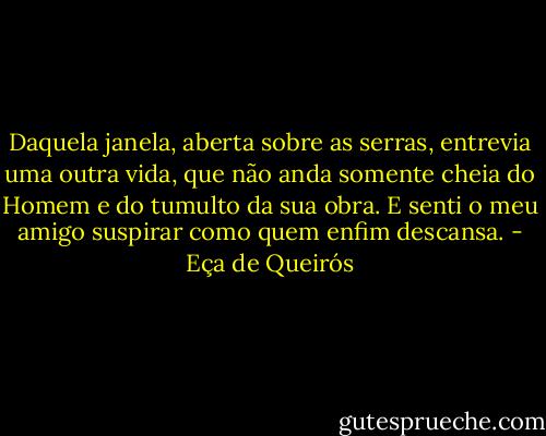 Daquela janela, aberta sobre as serras, entrevia uma outra vida, que não anda somente cheia do Homem e do tumulto da sua obra. E senti o meu amigo suspirar como quem enfim descansa. - Eça de Queirós