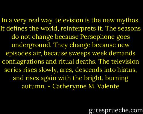 In a very real way, television is the new mythos. It defines the world, reinterprets it. The seasons do not change because Persephone goes underground. They change because new episodes air, because sweeps week demands conflagrations and ritual deaths. The television series rises slowly, arcs, descends into hiatus, and rises again with the bright, burning autumn. - Catherynne M. Valente