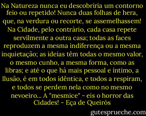 Na Natureza nunca eu descobriria um contorno feio ou repetido! Nunca duas folhas de hera, que, na verdura ou recorte, se assemelhassem! Na Cidade, pelo contrário, cada casa repete servilmente a outra casa; todas as faces reproduzem a mesma indiferença ou a mesma inquietação; as ideias têm todas o mesmo valor, o mesmo cunho, a mesma forma, como as libras; e até o que há mais pessoal e íntimo, a Ilusão, é em todos idêntica, e todos a respiram, e todos se perdem nela como no mesmo nevoeiro... A "mesmice" - eis o horror das Cidades! - Eça de Queirós