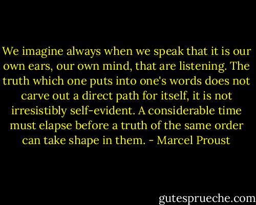 We imagine always when we speak that it is our own ears, our own mind, that are listening. The truth which one puts into one's words does not carve out a direct path for itself, it is not irresistibly self-evident. A considerable time must elapse before a truth of the same order can take shape in them. - Marcel Proust