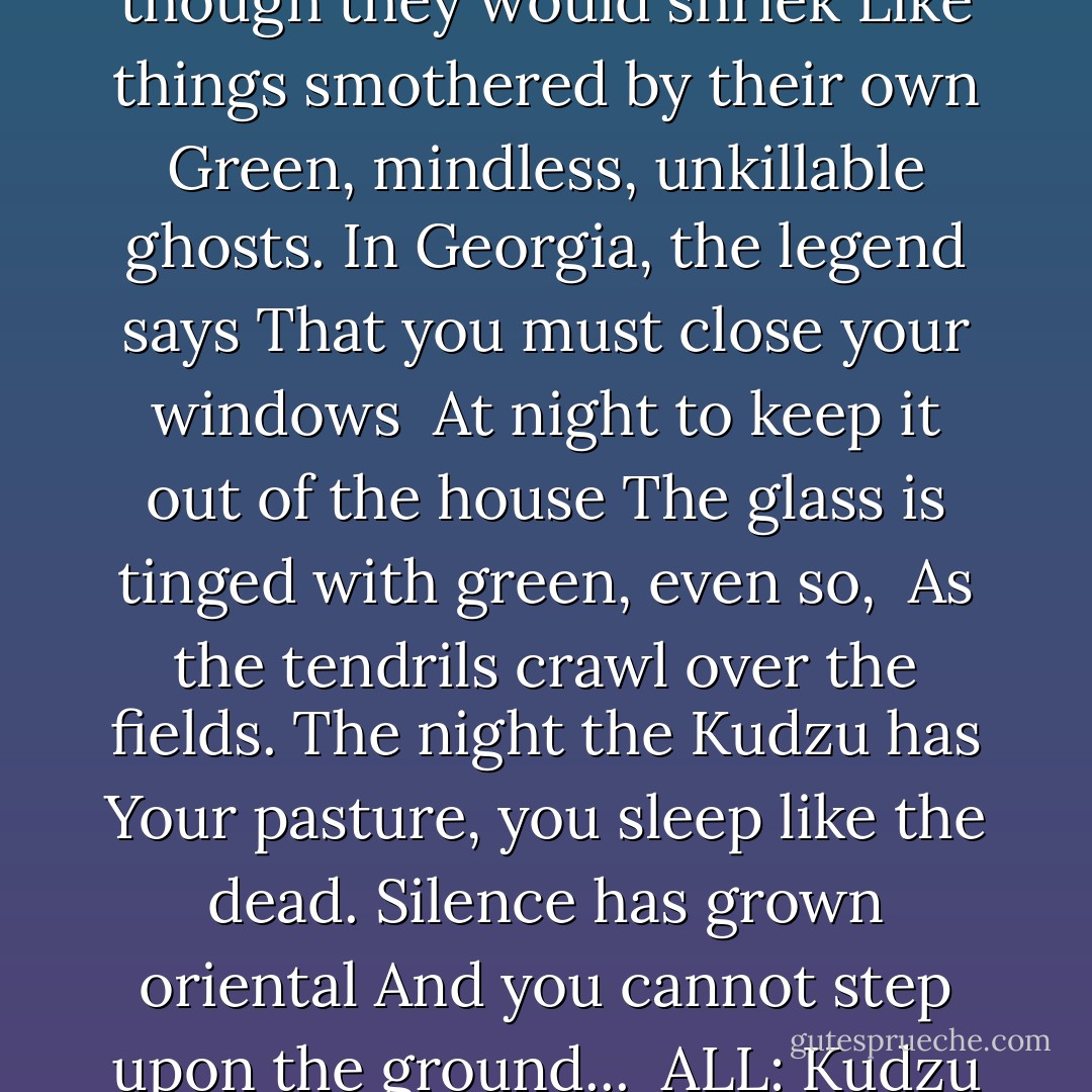... Up telephone poles, <br /><br />Which rear, half out of leavage<br />As though they would shriek<br />Like things smothered by their own<br />Green, mindless, unkillable ghosts.<br />In Georgia, the legend says<br />That you must close your windows<br /><br />At night to keep it out of the house<br />The glass is tinged with green, even so,<br /><br />As the tendrils crawl over the fields.<br />The night the Kudzu has<br />Your pasture, you sleep like the dead.<br />Silence has grown oriental<br />And you cannot step upon the ground...<br /><br />ALL: Kudzu by James Dickey - James Dickey