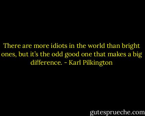 There are more idiots in the world than bright ones, but it’s the odd good one that makes a big difference. - Karl Pilkington