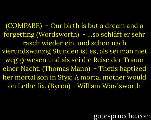 (COMPARE)<br /><br />- Our birth is but a dream and a forgetting (Wordsworth)<br /><br />- ...so schläft er sehr rasch wieder ein, und schon nach vierundzwanzig Stunden ist es, als sei man niet weg gewesen und als sei die Reise der Traum einer Nacht. (Thomas Mann)<br /><br />- Thetis baptized her mortal son in Styx;<br />A mortal mother would on Lethe fix. (Byron) - William Wordsworth