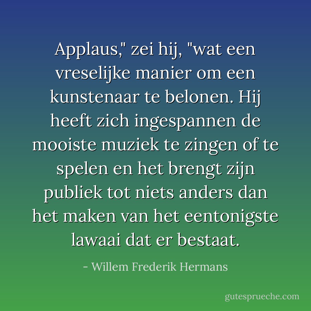 Applaus," zei hij, "wat een vreselijke manier om een kunstenaar te belonen. Hij heeft zich ingespannen de mooiste muziek te zingen of te spelen en het brengt zijn publiek tot niets anders dan het maken van het eentonigste lawaai dat er bestaat. - Willem Frederik Hermans