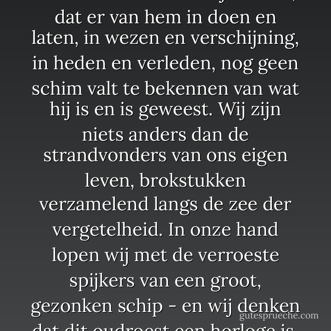 Omdat men zal weten dat over de mens niets te bewijzen valt, dat er van hem in doen en laten, in wezen en verschijning, in heden en verleden, nog geen schim valt te bekennen van wat hij is en is geweest.<br />Wij zijn niets anders dan de strandvonders van ons eigen leven, brokstukken verzamelend langs de zee der vergetelheid. In onze hand lopen wij met de verroeste spijkers van een groot, gezonken schip - en wij denken dat dit oudroest een horloge is. - Willem Frederik Hermans
