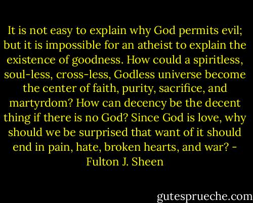 It is not easy to explain why God permits evil; but it is impossible for an atheist to explain the existence of goodness. How could a spiritless, soul-less, cross-less, Godless universe become the center of faith, purity, sacrifice, and martyrdom? How can decency be the decent thing if there is no God? Since God is love, why should we be surprised that want of it should end in pain, hate, broken hearts, and war? - Fulton J. Sheen