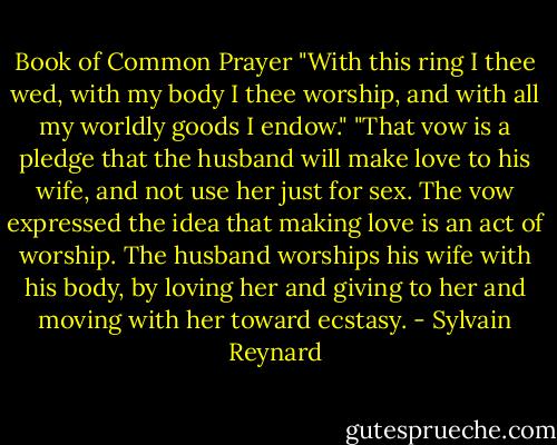 Book of Common Prayer "With this ring I thee wed, with my body I thee worship, and with all my worldly goods I endow." "That vow is a pledge that the husband will make love to his wife, and not use her just for sex. The vow expressed the idea that making love is an act of worship. The husband worships his wife with his body, by loving her and giving to her and moving with her toward ecstasy. - Sylvain Reynard
