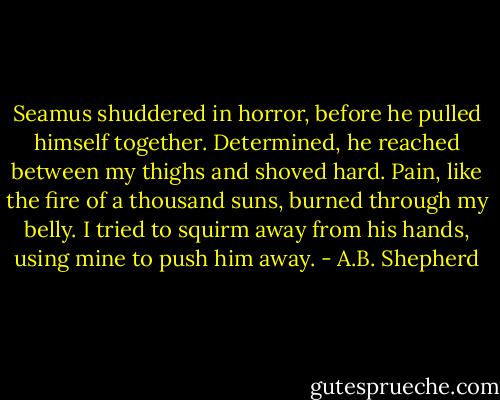 Seamus shuddered in horror, before he pulled himself together. Determined, he reached between my thighs and shoved hard. Pain, like the fire of a thousand suns, burned through my belly. I tried to squirm away from his hands, using mine to push him away. - A.B. Shepherd