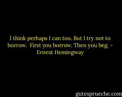 I think perhaps I can too.<br />But I try not to borrow. <br />First you borrow. Then you beg. - Ernest Hemingway
