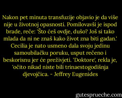 Nakon pet minuta transfuzije objavio je da više nije u životnoj opasnosti. Pomilovavši je ispod brade, reče: 'Što ćeš ovdje, dušo? Još si tako mlada da ni ne znaš kako život zna biti gadan.' Cecilia je nato usmeno dala svoju jedinu samoubilačku poruku, usput rečeno i beskorisnu jer će preživjeti. 'Doktore', rekla je, 'očito nikad niste bili trinaestogodišnja djevojčica. - Jeffrey Eugenides