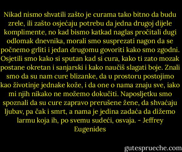 Nikad nismo shvatili zašto je curama tako bitno da budu zrele, ili zašto osjećaju potrebu da jedna drugoj dijele komplimente, no kad bismo katkad naglas pročitali dugi odlomak dnevnika, morali smo susprezati nagon da se počnemo grliti i jedan drugomu govoriti kako smo zgodni. Osjetili smo kako si sputan kad si cura, kako ti zato mozak postane okretan i sanjarski i kako naučiš slagati boje. Znali smo da su nam cure blizanke, da u prostoru postojimo kao životinje jednake kože, i da one o nama znaju sve, iako mi njih nikako ne možemo dokučiti. Naposljetku smo spoznali da su cure zapravo prerušene žene, da shvaćaju ljubav, pa čak i smrt, a nama je jedina zadaća da dižemo larmu koja ih, po svemu sudeći, osvaja. - Jeffrey Eugenides