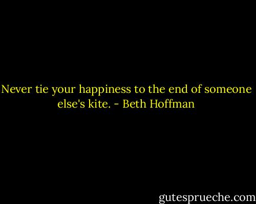 Never tie your happiness to the end of someone else's kite. - Beth Hoffman
