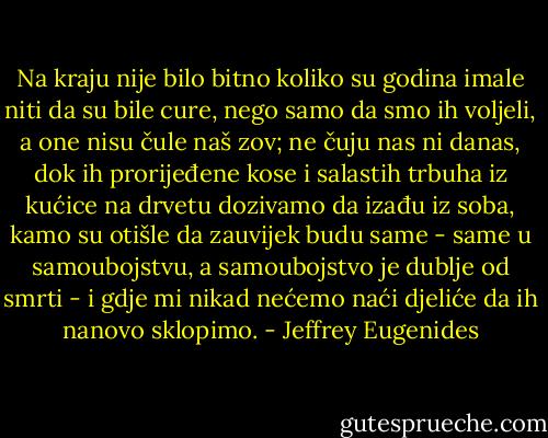 Na kraju nije bilo bitno koliko su godina imale niti da su bile cure, nego samo da smo ih voljeli, a one nisu čule naš zov; ne čuju nas ni danas, dok ih prorijeđene kose i salastih trbuha iz kućice na drvetu dozivamo da izađu iz soba, kamo su otišle da zauvijek budu same - same u samoubojstvu, a samoubojstvo je dublje od smrti - i gdje mi nikad nećemo naći djeliće da ih nanovo sklopimo. - Jeffrey Eugenides
