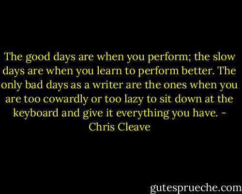 The good days are when you perform; the slow days are when you learn to perform better. The only bad days as a writer are the ones when you are too cowardly or too lazy to sit down at the keyboard and give it everything you have. - Chris Cleave